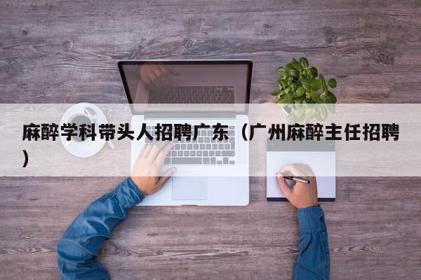 麻醉学科带头人招聘广东（广州麻醉主任招聘）-第1张图片-ZBLOG