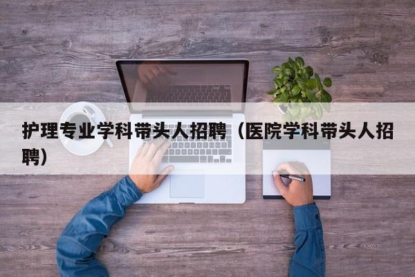 护理专业学科带头人招聘（医院学科带头人招聘）-第1张图片-ZBLOG