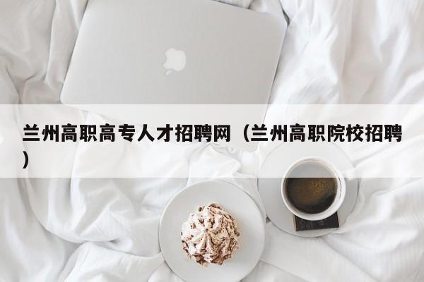 兰州高职高专人才招聘网（兰州高职院校招聘）-第1张图片-ZBLOG