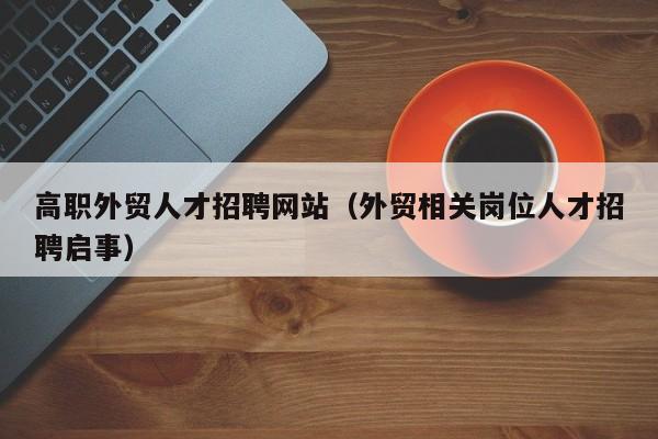 高职外贸人才招聘网站（外贸相关岗位人才招聘启事）-第1张图片-ZBLOG