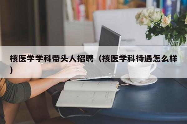核医学学科带头人招聘（核医学科待遇怎么样）-第1张图片-ZBLOG