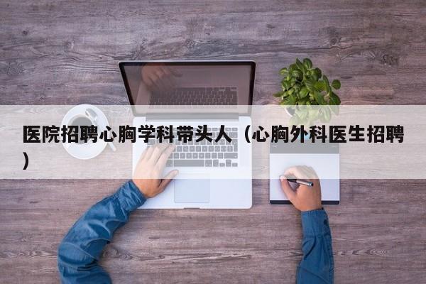 医院招聘心胸学科带头人（心胸外科医生招聘）-第1张图片-ZBLOG