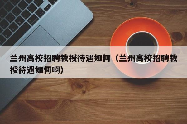 兰州高校招聘教授待遇如何（兰州高校招聘教授待遇如何啊）-第1张图片-ZBLOG