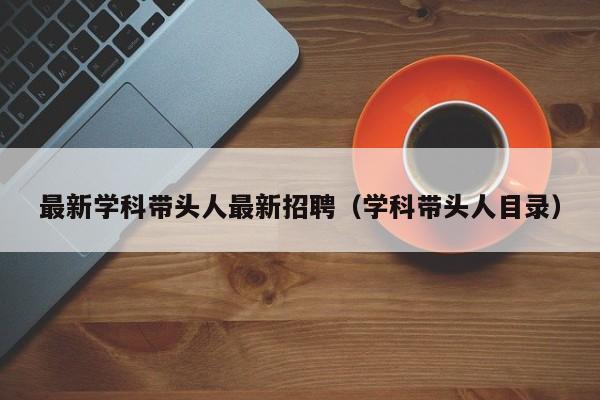 最新学科带头人最新招聘（学科带头人目录）-第1张图片-ZBLOG