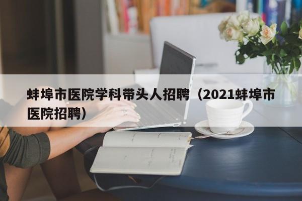蚌埠市医院学科带头人招聘（2021蚌埠市医院招聘）-第1张图片-ZBLOG