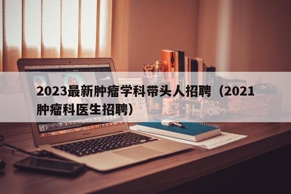 2023最新肿瘤学科带头人招聘（2021肿瘤科医生招聘）-第1张图片-ZBLOG