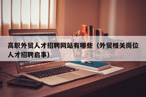 高职外贸人才招聘网站有哪些（外贸相关岗位人才招聘启事）-第1张图片-ZBLOG