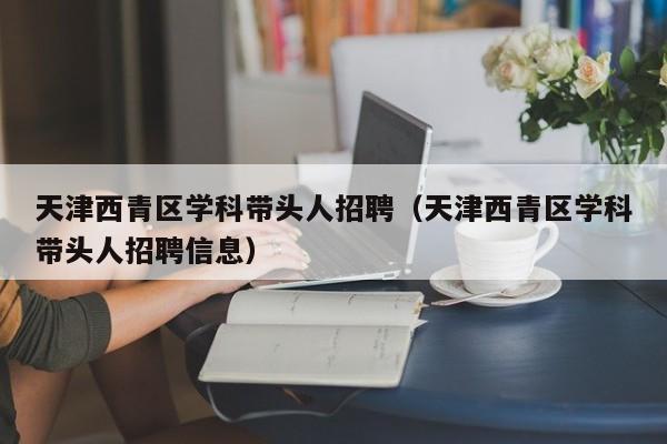 天津西青区学科带头人招聘（天津西青区学科带头人招聘信息）-第1张图片-ZBLOG