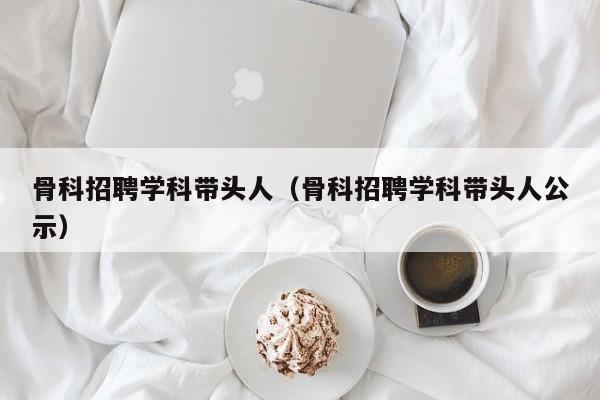 骨科招聘学科带头人（骨科招聘学科带头人公示）-第1张图片-ZBLOG