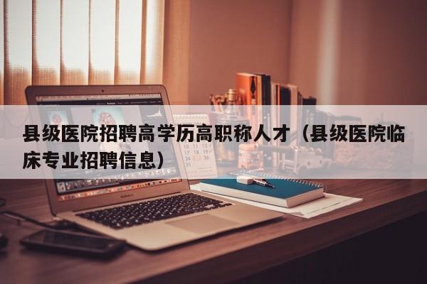 县级医院招聘高学历高职称人才（县级医院临床专业招聘信息）-第1张图片-ZBLOG