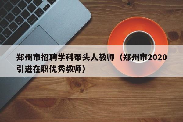 郑州市招聘学科带头人教师（郑州市2020引进在职优秀教师）-第1张图片-ZBLOG