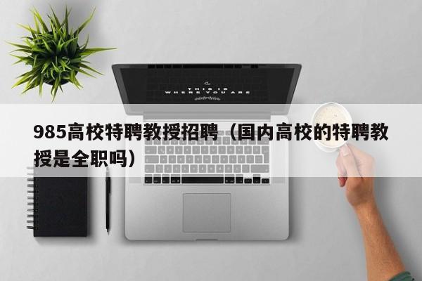 985高校特聘教授招聘（国内高校的特聘教授是全职吗）-第1张图片-ZBLOG