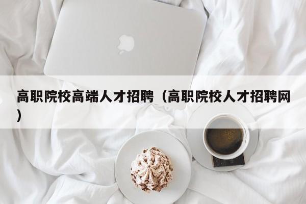 高职院校高端人才招聘（高职院校人才招聘网）-第1张图片-ZBLOG