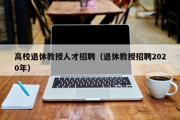 高校退休教授人才招聘（退休教授招聘2020年）-第1张图片-ZBLOG