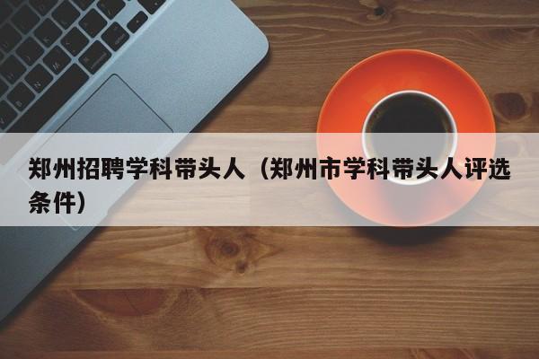 郑州招聘学科带头人（郑州市学科带头人评选条件）-第1张图片-ZBLOG