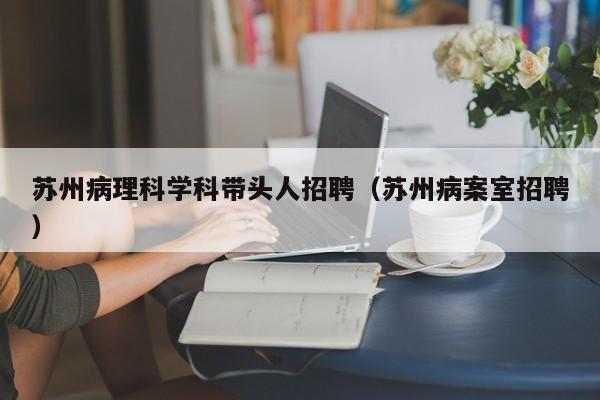 苏州病理科学科带头人招聘（苏州病案室招聘）-第1张图片-ZBLOG