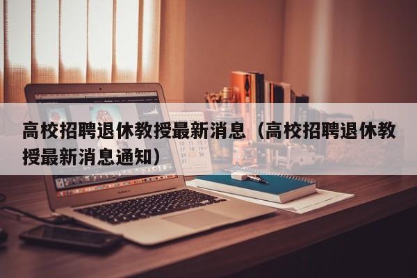 高校招聘退休教授最新消息（高校招聘退休教授最新消息通知）-第1张图片-ZBLOG