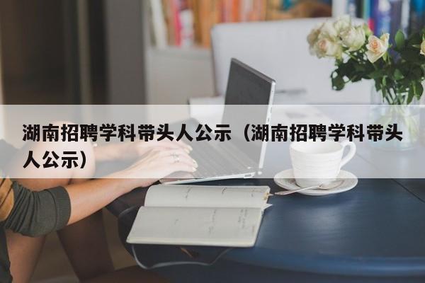 湖南招聘学科带头人公示（湖南招聘学科带头人公示）-第1张图片-ZBLOG