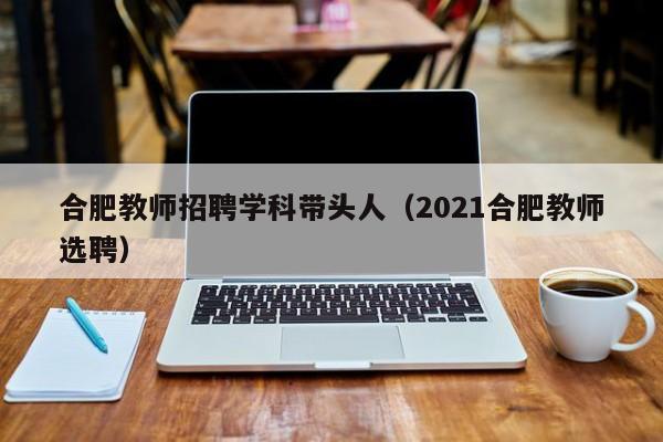 合肥教师招聘学科带头人（2021合肥教师选聘）-第1张图片-ZBLOG