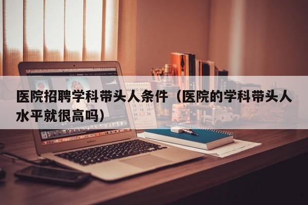 医院招聘学科带头人条件（医院的学科带头人水平就很高吗）-第1张图片-ZBLOG