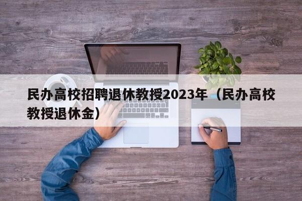 民办高校招聘退休教授2023年（民办高校教授退休金）-第1张图片-ZBLOG