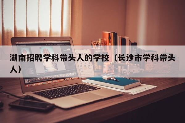 湖南招聘学科带头人的学校（长沙市学科带头人）-第1张图片-ZBLOG