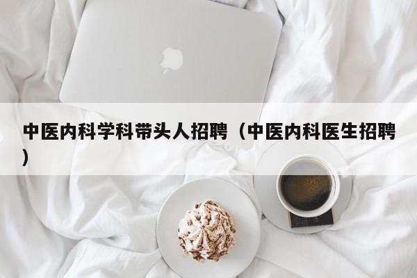 中医内科学科带头人招聘（中医内科医生招聘）-第1张图片-ZBLOG