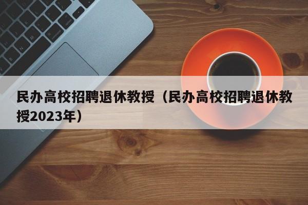民办高校招聘退休教授（民办高校招聘退休教授2023年）-第1张图片-ZBLOG