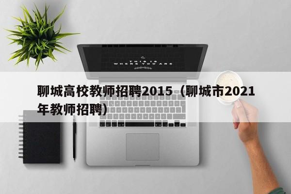 聊城高校教师招聘2015（聊城市2021年教师招聘）-第1张图片-ZBLOG