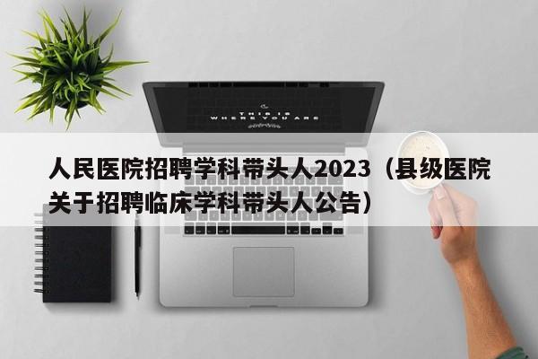 人民医院招聘学科带头人2023（县级医院关于招聘临床学科带头人公告）-第1张图片-ZBLOG