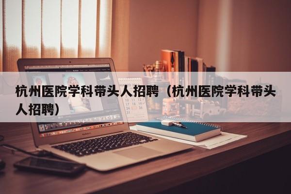 杭州医院学科带头人招聘（杭州医院学科带头人招聘）-第1张图片-ZBLOG