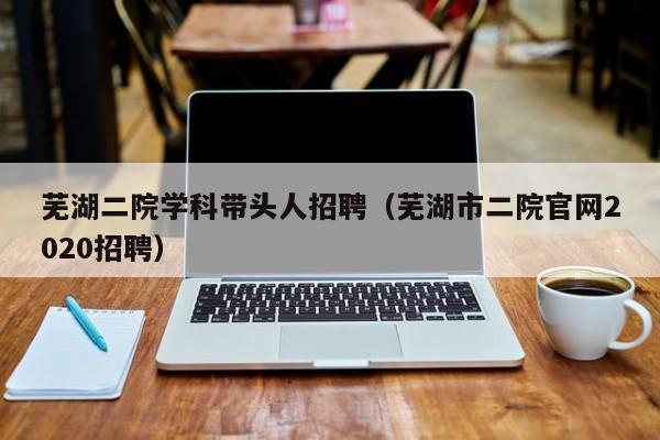 芜湖二院学科带头人招聘（芜湖市二院官网2020招聘）-第1张图片-ZBLOG