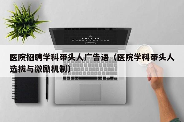 医院招聘学科带头人广告语（医院学科带头人选拔与激励机制）-第1张图片-ZBLOG