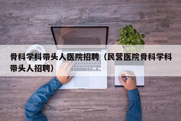 骨科学科带头人医院招聘（民营医院骨科学科带头人招聘）-第1张图片-ZBLOG