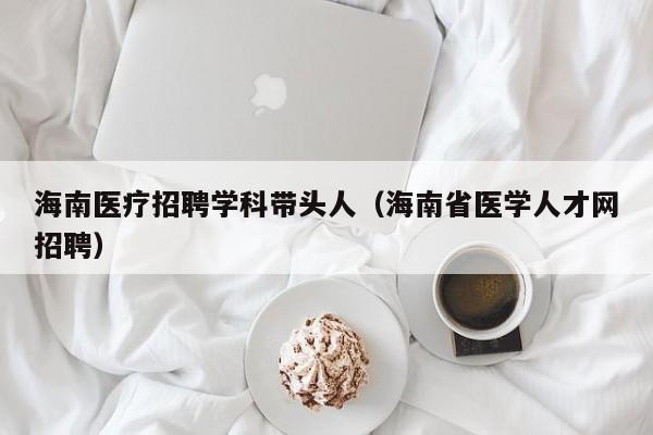 海南医疗招聘学科带头人（海南省医学人才网招聘）-第1张图片-ZBLOG