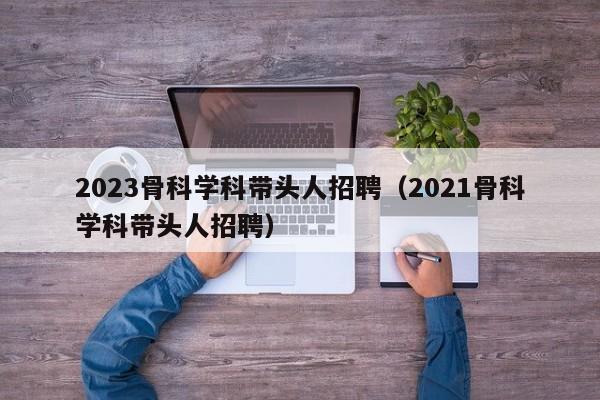 2023骨科学科带头人招聘（2021骨科学科带头人招聘）-第1张图片-ZBLOG