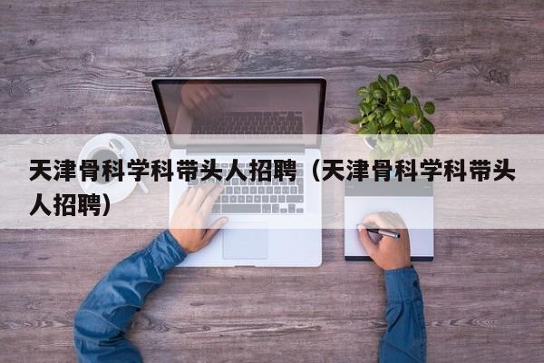 天津骨科学科带头人招聘（天津骨科学科带头人招聘）-第1张图片-ZBLOG