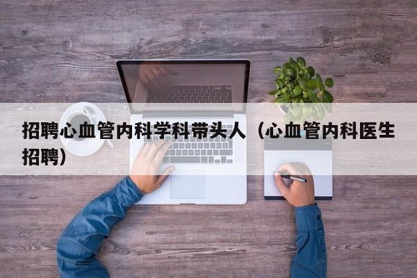 招聘心血管内科学科带头人（心血管内科医生招聘）-第1张图片-ZBLOG
