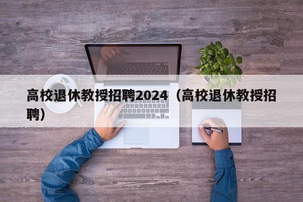 高校退休教授招聘2024（高校退休教授招聘）-第1张图片-ZBLOG