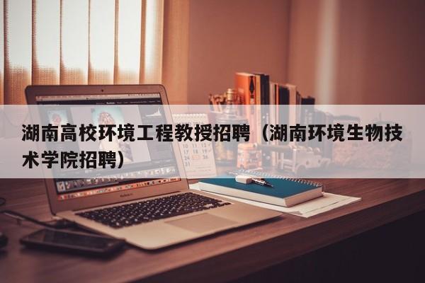 湖南高校环境工程教授招聘（湖南环境生物技术学院招聘）-第1张图片-ZBLOG