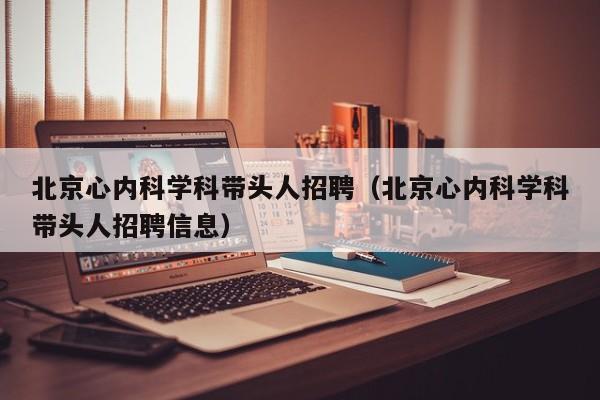 北京心内科学科带头人招聘（北京心内科学科带头人招聘信息）-第1张图片-ZBLOG
