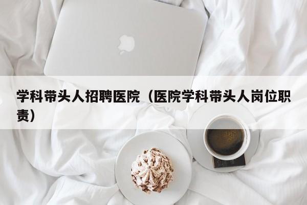 学科带头人招聘医院（医院学科带头人岗位职责）-第1张图片-ZBLOG