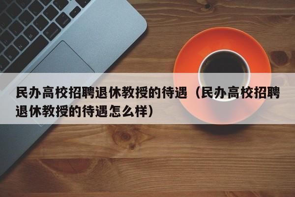 民办高校招聘退休教授的待遇（民办高校招聘退休教授的待遇怎么样）-第1张图片-ZBLOG