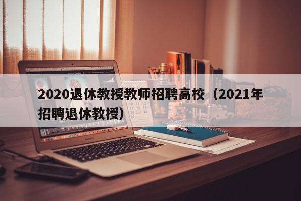 2020退休教授教师招聘高校（2021年招聘退休教授）-第1张图片-ZBLOG
