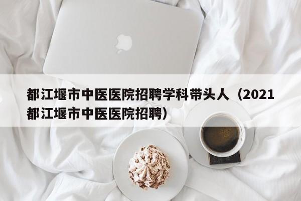都江堰市中医医院招聘学科带头人（2021都江堰市中医医院招聘）-第1张图片-ZBLOG