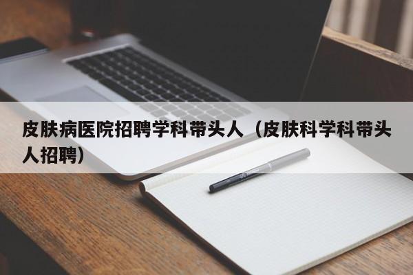 皮肤病医院招聘学科带头人（皮肤科学科带头人招聘）-第1张图片-ZBLOG