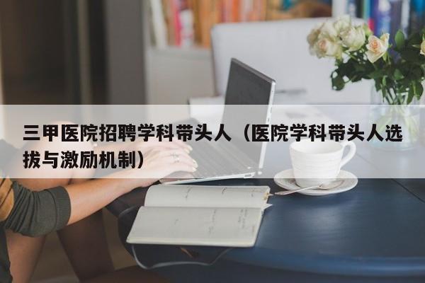 三甲医院招聘学科带头人（医院学科带头人选拔与激励机制）-第1张图片-ZBLOG