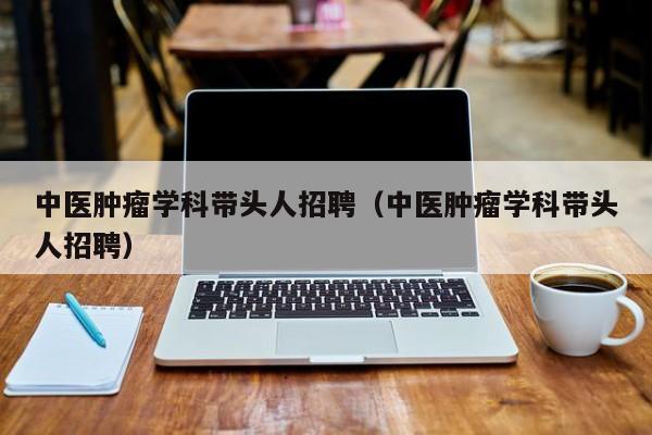 中医肿瘤学科带头人招聘（中医肿瘤学科带头人招聘）-第1张图片-ZBLOG