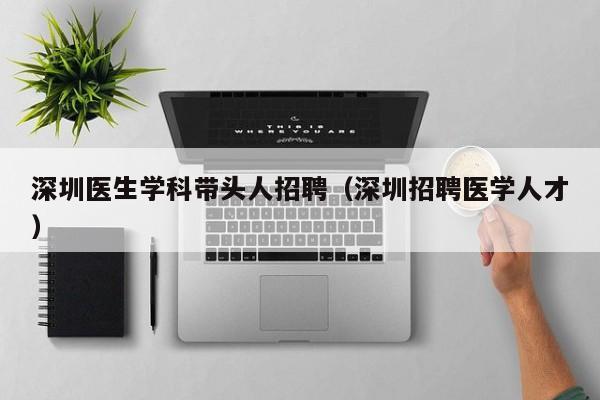 深圳医生学科带头人招聘（深圳招聘医学人才）-第1张图片-ZBLOG