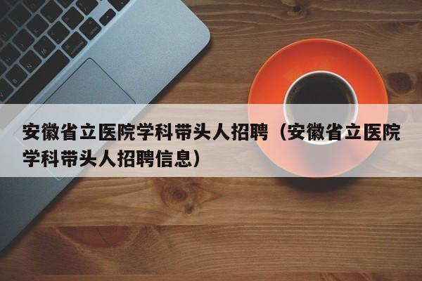 安徽省立医院学科带头人招聘（安徽省立医院学科带头人招聘信息）-第1张图片-ZBLOG
